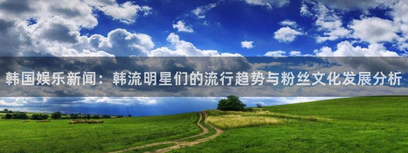 韩国娱乐新闻：韩流明星们的流行趋势与粉丝文化发展分析