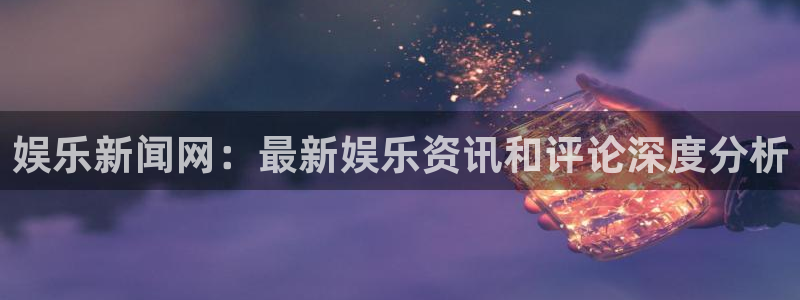 娱乐新闻网：最新娱乐资讯和评论深度分析